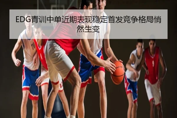EDG青训中单近期表现稳定首发竞争格局悄然生变