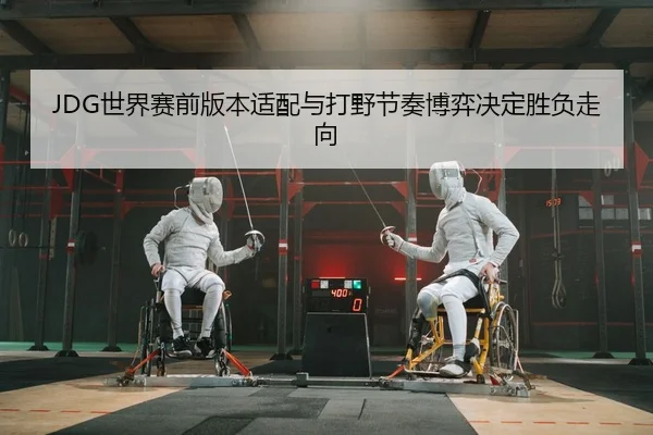 JDG世界赛前版本适配与打野节奏博弈决定胜负走向