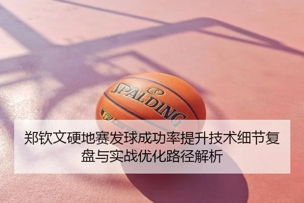 郑钦文硬地赛发球成功率提升技术细节复盘与实战优化路径解析